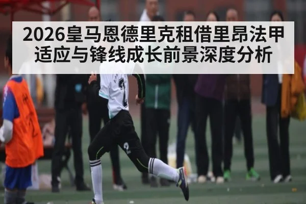 2026皇马恩德里克租借里昂法甲适应与锋线成长前景深度分析 | William Hill