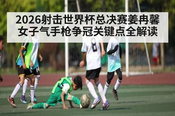 2026射击世界杯总决赛姜冉馨女子气手枪争冠关键点全解读