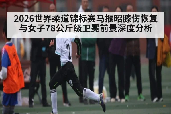 2026世界柔道锦标赛马振昭膝伤恢复与女子78公斤级卫冕前景深度分析