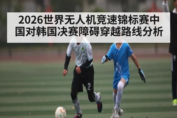 2026世界无人机竞速锦标赛中国对韩国决赛障碍穿越路线分析