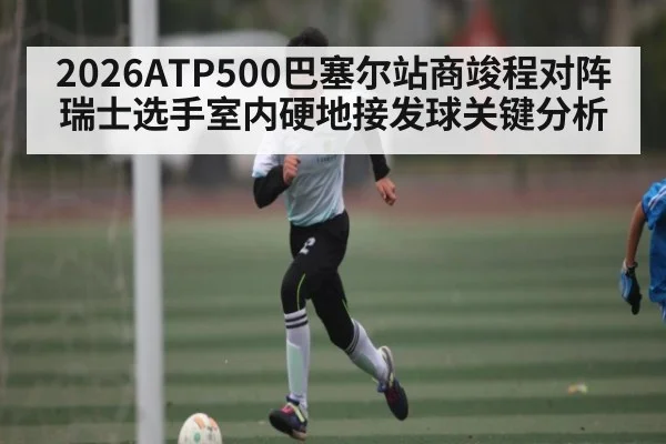 2026ATP500巴塞尔站商竣程对阵瑞士选手室内硬地接发球关键分析